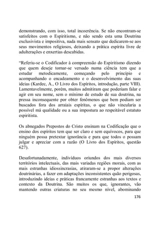 176
demonstrando, com isso, total incoerência. Se não encontram-se
satisfeitos com o Espiritismo, e não sendo esta uma Doutrina
exclusivista e impositiva, nada mais sensato que dedicarem-se aos
seus movimentos religiosos, deixando a prática espírita livre de
adulterações e enxertias descabidas.
―Referiu-se o Codificador à compreensão do Espiritismo dizendo
que quem deseje tornar-se versado numa ciência tem que a
estudar metodicamente, começando pelo princípio e
acompanhando o encadeamento e o desenvolvimento das suas
ideias (Kardec, A., O Livro dos Espíritos, introdução, parte VIII).
Lamentavelmente, porém, muitos admitiram que poderiam falar e
agir em seu nome, sem o mínimo de estudo de sua doutrina, na
pressa inconsequente por obter fenômenos que bem podiam ser
buscados fora dos arraiais espíritas, o que não vincularia a
possível má qualidade ou a sua impostura ao respeitável estatuto
espiritista.
Os abnegados Prepostos do Cristo ensinam na Codificação que o
ensino dos espíritos tem que ser claro e sem equívocos, para que
ninguém possa pretextar ignorância e para que todos o possam
julgar e apreciar com a razão (O Livro dos Espíritos, questão
627).
Desafortunadamente, indivíduos oriundos dos mais diversos
territórios intelectuais, das mais variadas regiões morais, com as
mais estranhas idiossincrasias, atiraram-se a propor alterações
doutrinárias, a fazer em adaptações inconsistentes quão perigosas,
introduzindo ideias e práticas francamente estranhas aos textos e
contexto da Doutrina. São muitos os que, ignorantes, vão
mantendo outras criaturas no seu mesmo nível, abominando
 