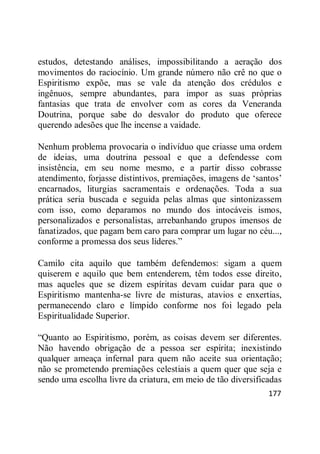 177
estudos, detestando análises, impossibilitando a aeração dos
movimentos do raciocínio. Um grande número não crê no que o
Espiritismo expõe, mas se vale da atenção dos crédulos e
ingênuos, sempre abundantes, para impor as suas próprias
fantasias que trata de envolver com as cores da Veneranda
Doutrina, porque sabe do desvalor do produto que oferece
querendo adesões que lhe incense a vaidade.
Nenhum problema provocaria o indivíduo que criasse uma ordem
de ideias, uma doutrina pessoal e que a defendesse com
insistência, em seu nome mesmo, e a partir disso cobrasse
atendimento, forjasse distintivos, premiações, imagens de ‗santos‘
encarnados, liturgias sacramentais e ordenações. Toda a sua
prática seria buscada e seguida pelas almas que sintonizassem
com isso, como deparamos no mundo dos intocáveis ismos,
personalizados e personalistas, arrebanhando grupos imensos de
fanatizados, que pagam bem caro para comprar um lugar no céu...,
conforme a promessa dos seus líderes.‖
Camilo cita aquilo que também defendemos: sigam a quem
quiserem e aquilo que bem entenderem, têm todos esse direito,
mas aqueles que se dizem espíritas devam cuidar para que o
Espiritismo mantenha-se livre de misturas, atavios e enxertias,
permanecendo claro e límpido conforme nos foi legado pela
Espiritualidade Superior.
―Quanto ao Espiritismo, porém, as coisas devem ser diferentes.
Não havendo obrigação de a pessoa ser espírita; inexistindo
qualquer ameaça infernal para quem não aceite sua orientação;
não se prometendo premiações celestiais a quem quer que seja e
sendo uma escolha livre da criatura, em meio de tão diversificadas
 