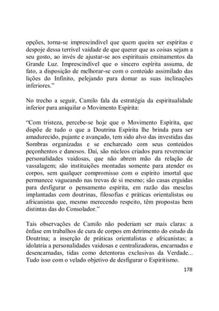 178
opções, torna-se imprescindível que quem queira ser espíritas e
despoje dessa terrível vaidade de que querer que as coisas sejam a
seu gosto, ao invés de ajustar-se aos espirituais ensinamentos da
Grande Luz. Imprescindível que o sincero espírita assuma, de
fato, a disposição de melhorar-se com o conteúdo assimilado das
lições do Infinito, pelejando para domar as suas inclinações
inferiores.‖
No trecho a seguir, Camilo fala da estratégia da espiritualidade
inferior para aniquilar o Movimento Espírita:
―Com tristeza, percebe-se hoje que o Movimento Espírita, que
dispõe de tudo o que a Doutrina Espírita lhe brinda para ser
amadurecido, pujante e avançado, tem sido alvo das investidas das
Sombras organizadas e se encharcado com seus conteúdos
peçonhentos e danosos. Daí, são núcleos criados para reverenciar
personalidades vaidosas, que não abrem mão da relação de
vassalagem; são instituições montadas somente para atender os
corpos, sem qualquer compromisso com o espírito imortal que
permanece vagueando nas trevas de si mesmo; são casas erguidas
para desfigurar o pensamento espírita, em razão das mesclas
implantadas com doutrinas, filosofias e práticas orientalistas ou
africanistas que, mesmo merecendo respeito, têm propostas bem
distintas das do Consolador.‖
Tais observações de Camilo não poderiam ser mais claras: a
ênfase em trabalhos de cura de corpos em detrimento do estudo da
Doutrina; a inserção de práticas orientalistas e africanistas; a
idolatria a personalidades vaidosas e centralizadoras, encarnadas e
desencarnadas, tidas como detentoras exclusivas da Verdade...
Tudo isso com o velado objetivo de desfigurar o Espiritismo.
 