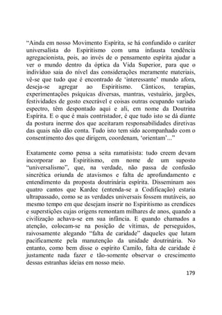 179
―Ainda em nosso Movimento Espírita, se há confundido o caráter
universalista do Espiritismo com uma infausta tendência
agregacionista, pois, ao invés de o pensamento espírita ajudar a
ver o mundo dentro da óptica da Vida Superior, para que o
indivíduo saia do nível das considerações meramente materiais,
vê-se que tudo que é encontrado de ‗interessante‘ mundo afora,
deseja-se agregar ao Espiritismo. Cânticos, terapias,
experimentações psíquicas diversas, mantras, vestuário, jargões,
festividades de gosto execrável e coisas outras ocupando variado
espectro, têm despontado aqui e ali, em nome da Doutrina
Espírita. E o que é mais contristador, é que tudo isto se dá diante
da postura inerme dos que aceitaram responsabilidades diretivas
das quais não dão conta. Tudo isto tem sido acompanhado com o
consentimento dos que dirigem, coordenam, ‗orientam‘...‖
Exatamente como pensa a seita ramatisista: tudo creem devam
incorporar ao Espiritismo, em nome de um suposto
―universalismo‖, que, na verdade, não passa de confusão
sincrética oriunda de atavismos e falta de aprofundamento e
entendimento da proposta doutrinária espírita. Disseminam aos
quatro cantos que Kardec (entenda-se a Codificação) estaria
ultrapassado, como se as verdades universais fossem mutáveis, ao
mesmo tempo em que desejam inserir no Espiritismo as crendices
e superstições cujas origens remontam milhares de anos, quando a
civilização achava-se em sua infância. E quando chamados a
atenção, colocam-se na posição de vítimas, de perseguidos,
raivosamente alegando ―falta de caridade‖ daqueles que lutam
pacificamente pela manutenção da unidade doutrinária. No
entanto, como bem disse o espírito Camilo, falta de caridade é
justamente nada fazer e tão-somente observar o crescimento
dessas estranhas ideias em nosso meio.
 