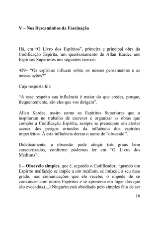 18
V – Nos Descaminhos da Fascinação
Há, em ―O Livro dos Espíritos‖, primeira e principal obra da
Codificação Espírita, um questionamento de Allan Kardec aos
Espíritos Superiores nos seguintes termos:
459– ―Os espíritos influem sobre os nossos pensamentos e as
nossas ações?‖
Cuja resposta foi:
―A esse respeito sua influência é maior do que credes, porque,
frequentemente, são eles que vos dirigem‖.
Allan Kardec, assim como os Espíritos Superiores que o
inspiraram no trabalho de escrever e organizar as obras que
compõe a Codificação Espírita, sempre se preocupou em alertar
acerca dos perigos oriundos da influência dos espíritos
imperfeitos. À esta influência deram o nome de ―obsessão‖.
Didaticamente, a obsessão pode atingir três graus bem
caracterizados, conforme podemos ler em ―O Livro dos
Médiuns‖:
1 – Obsessão simples, que é, segundo o Codificador, ―quando um
Espírito malfazejo se impõe a um médium, se imiscui, a seu mau
grado, nas comunicações que ele recebe, o impede de se
comunicar com outros Espíritos e se apresenta em lugar dos que
são evocados.(...) Ninguém está obsidiado pelo simples fato de ser
 