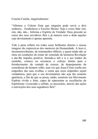 180
Conclui Camilo, magistralmente:
―Afirmou o Celeste Guia que ninguém pode servir a dois
senhores... Estabeleceu o Excelso Mestre: Seja o vosso falar sim,
sim, não, não... Informa o Espírito da Verdade: Deus procede ao
censo dos seus servidores fiéis e já marcou com o dedo aqueles
cujo devotamento é apenas aparente.
Vale à pena refletir em todos esses brilhantes dizeres e nessas
imagens tão expressivas dos mentores da Humanidade. A hora é,
incontestavelmente, de testemunhos difíceis, e quem ainda não se
sinta em condições de tomar do conteúdo da luminosa Revelação
e dar-lhe impulso positivo, fazendo-a útil a si e aos irmãos do
caminho, comece ou recomece o esforço íntimo para o
fortalecimento da vontade de crescer, de despojamento do
comodismo do homem velho, uma vez que Jesus Cristo confia nos
empenhos das suas ovelhas, e conta que esses empenhos sejam
verdadeiros, para que o seu devotamento não seja tão somente
aparência, a fim de que se possa, então, construir um Movimento
Espírita vívido e forte, capaz de representar as excelências do
Espiritismo vivenciado e sofrido, se necessário, através das ações
e convicções dos seus seguidores fiéis‖.
 