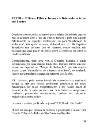 181
XXXIII – Utilidade Pública: Incensos e Defumadores fazem
mal à saúde
Queridos leitores, todos sabemos que a prática doutrinária espírita
não se coaduna com o uso de objetos materiais para um suposto
―afastamento de espíritos malfazejos‖ ou para ―purificação de
ambientes‖, tais quais incensos, defumadores, etc. Os Espíritos
Superiores nos ensinam que os mesmos, sendo matéria, não
possuem qualquer poder ou efeito sobre os espíritos ou sobre os
fluidos-ambiente.
Contrariamente, mais uma vez, à Doutrina Espírita, e ainda
influenciado por suas crenças hinduístas, Ramatis afirma em seus
livros, em especial em ―Magia de Redenção‖, que tais objetos
atuam como ―detonadores de miasmas astralinos‖, contrariando
tudo o que aprendemos acerca da natureza dos fluidos.
Não bastasse, pois, serem inúteis do ponto-de-vista espiritual,
porque a raiz dos nossos problemas encontra-se no nosso
pensamento, no nosso comportamento e nas nossas ações do
presente e do passado, os incensos, defumadores e congêneres,
conforme pesquisado recentemente, podem ser altamente
prejudiciais à nossa saúde.
Leiamos a matéria publicada no jornal ―A Folha de São Paulo‖:
―Teste mostra que fumaça de incenso é prejudicial à saúde‖, por
Cláudia Collucci da Folha de São Paulo, em Brasília
 