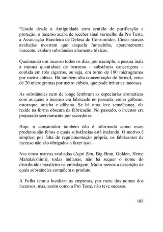 182
―Usado desde a Antiguidade com sentido de purificação e
proteção, o incenso acaba de receber sinal vermelho da Pro Teste,
a Associação Brasileira de Defesa do Consumidor. Cinco marcas
avaliadas mostram que daquela fumacinha, aparentemente
inocente, exalam substâncias altamente tóxicas.
Queimando um incenso todos os dias, por exemplo, a pessoa inala
a mesma quantidade de benzeno – substância cancerígena –
contida em três cigarros, ou seja, em torno de 180 microgramas
por metro cúbico. Há também alta concentração de formol, cerca
de 20 microgramas por metro cúbico, que pode irritar as mucosas.
As substâncias nem de longe lembram as especiarias aromáticas
com as quais o incenso era fabricado no passado, como gálbano,
estoraque, onicha e olíbano. Se há uma leve semelhança, ela
reside na forma obscura da fabricação. No passado, o incenso era
preparado secretamente por sacerdotes.
Hoje, o consumidor também não é informado como esses
produtos são feitos e quais substâncias está inalando. O motivo é
simples: por falta de regulamentação própria, os fabricantes de
incenso não são obrigados a fazer isso.
Nas cinco marcas avaliadas (Agni Zen, Big Bran, Golden, Heme
Mahalakshimi), todas indianas, não há sequer o nome do
distribuidor brasileiro na embalagem. Muito menos a descrição de
quais substâncias compõem o produto.
A Folha tentou localizar as empresas, por meio dos nomes dos
incensos, mas, assim como a Pro Teste, não teve sucesso.
 