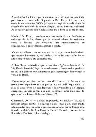 183
A avaliação foi feita a partir da simulação do uso em ambiente
parecido com uma sala. Segundo a Pro Teste, foi medida a
emissão de poluentes VOCs (compostos orgânicos voláteis) e de
substâncias passíveis de causar alergias, como benzeno e formol.
As concentrações foram medidas após meia hora do acendimento.
Maria Inês Dolci, coordenadora institucional da ProTeste e
colunista da Folha, alerta que os aromatizadores de ambiente,
como o incenso, são vendidos sem regulamentação ou
fiscalização, o que representa perigo à saúde.
‗Os consumidores pensam que se trata de produtos inofensivos,
que trazem harmonia e, na verdade, estão inalando substâncias
altamente tóxicas e até cancerígenas.‘
A Pro Teste reivindica que a Anvisa (Agência Nacional de
Vigilância Sanitária) faça um estudo sobre o impacto dos produtos
na saúde e elabore regulamentação para a produção, importação e
venda no Brasil.
‗Estou surpresa. Acendo incensos diariamente há 20 anos no
momento em que faço minhas preces no altar budista que tenho na
sala. É uma forma de agradecimento às divindades e de limpeza
energética. Jamais pensei que eles pudessem fazer mais mal do
que bem‘, diz Renata Sobreira Uliana, 49.
O resultado dos testes também surpreendeu os médicos. ‗Nunca li
nenhum artigo científico a respeito disso, mas é um dado muito
interessante, que vai fazer a gente repensar a forma de liberar esse
tipo de produto‘, diz José Eduardo Delfini Cançado, presidente da
Sociedade Paulista de Pneumologia.
 