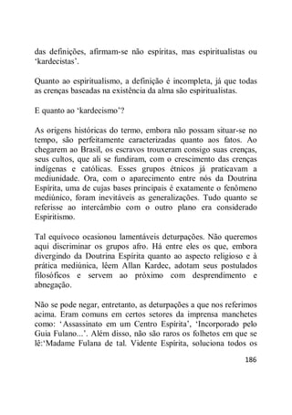 186
das definições, afirmam-se não espíritas, mas espiritualistas ou
‗kardecistas‘.
Quanto ao espiritualismo, a definição é incompleta, já que todas
as crenças baseadas na existência da alma são espiritualistas.
E quanto ao ‗kardecismo‘?
As origens históricas do termo, embora não possam situar-se no
tempo, são perfeitamente caracterizadas quanto aos fatos. Ao
chegarem ao Brasil, os escravos trouxeram consigo suas crenças,
seus cultos, que ali se fundiram, com o crescimento das crenças
indígenas e católicas. Esses grupos étnicos já praticavam a
mediunidade. Ora, com o aparecimento entre nós da Doutrina
Espírita, uma de cujas bases principais é exatamente o fenômeno
mediúnico, foram inevitáveis as generalizações. Tudo quanto se
referisse ao intercâmbio com o outro plano era considerado
Espiritismo.
Tal equívoco ocasionou lamentáveis deturpações. Não queremos
aqui discriminar os grupos afro. Há entre eles os que, embora
divergindo da Doutrina Espírita quanto ao aspecto religioso e à
prática mediúnica, lêem Allan Kardec, adotam seus postulados
filosóficos e servem ao próximo com desprendimento e
abnegação.
Não se pode negar, entretanto, as deturpações a que nos referimos
acima. Eram comuns em certos setores da imprensa manchetes
como: ‗Assassinato em um Centro Espírita‘, ‗Incorporado pelo
Guia Fulano...‘. Além disso, não são raros os folhetos em que se
lê:‗Madame Fulana de tal. Vidente Espírita, soluciona todos os
 