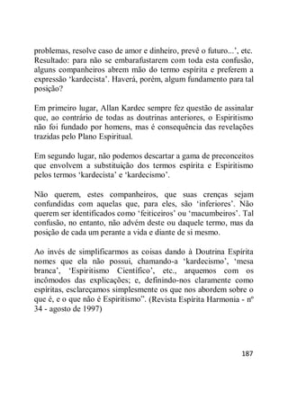 187
problemas, resolve caso de amor e dinheiro, prevê o futuro...‘, etc.
Resultado: para não se embarafustarem com toda esta confusão,
alguns companheiros abrem mão do termo espírita e preferem a
expressão ‗kardecista‘. Haverá, porém, algum fundamento para tal
posição?
Em primeiro lugar, Allan Kardec sempre fez questão de assinalar
que, ao contrário de todas as doutrinas anteriores, o Espiritismo
não foi fundado por homens, mas é consequência das revelações
trazidas pelo Plano Espiritual.
Em segundo lugar, não podemos descartar a gama de preconceitos
que envolvem a substituição dos termos espírita e Espiritismo
pelos termos ‗kardecista‘ e ‗kardecismo‘.
Não querem, estes companheiros, que suas crenças sejam
confundidas com aquelas que, para eles, são ‗inferiores‘. Não
querem ser identificados como ‗feiticeiros‘ ou ‗macumbeiros‘. Tal
confusão, no entanto, não advém deste ou daquele termo, mas da
posição de cada um perante a vida e diante de si mesmo.
Ao invés de simplificarmos as coisas dando à Doutrina Espírita
nomes que ela não possui, chamando-a ‗kardecismo‘, ‗mesa
branca‘, ‗Espiritismo Científico‘, etc., arquemos com os
incômodos das explicações; e, definindo-nos claramente como
espíritas, esclareçamos simplesmente os que nos abordem sobre o
que é, e o que não é Espiritismo‖. (Revista Espírita Harmonia - nº
34 - agosto de 1997)
 