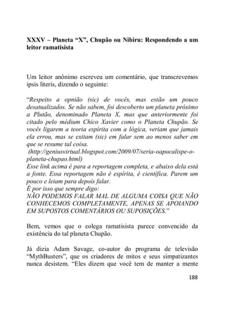 188
XXXV – Planeta “X”, Chupão ou Nibiru: Respondendo a um
leitor ramatisista
Um leitor anônimo escreveu um comentário, que transcrevemos
ipsis literis, dizendo o seguinte:
―Respeito a opnião (sic) de vocês, mas estão um pouco
desatualizados. Se não sabem, foi descoberto um planeta próximo
a Plutão, denominado Planeta X, mas que anteriormente foi
citado pelo médium Chico Xavier como o Planeta Chupão. Se
vocês ligarem a teoria espírita com a lógica, veriam que jamais
ela errou, mas se exitam (sic) em falar sem ao menos saber em
que se resume tal coisa.
(http://geniusvirtual.blogspot.com/2009/07/seria-oapocalispe-o-
planeta-chupao.html)
Esse link acima é para a reportagem completa, e abaixo dela está
a fonte. Essa reportagem não é espírita, é científica. Parem um
pouco e leiam para depois falar.
É por isso que sempre digo:
NÃO PODEMOS FALAR MAL DE ALGUMA COISA QUE NÃO
CONHECEMOS COMPLETAMENTE, APENAS SE APOIANDO
EM SUPOSTOS COMENTÁRIOS OU SUPOSIÇÕES.‖
Bem, vemos que o colega ramatisista parece convencido da
existência do tal planeta Chupão.
Já dizia Adam Savage, co-autor do programa de televisão
―MythBusters‖, que os criadores de mitos e seus simpatizantes
nunca desistem. ―Eles dizem que você tem de manter a mente
 