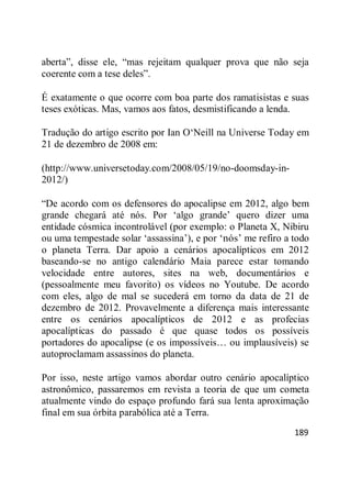 189
aberta‖, disse ele, ―mas rejeitam qualquer prova que não seja
coerente com a tese deles‖.
É exatamente o que ocorre com boa parte dos ramatisistas e suas
teses exóticas. Mas, vamos aos fatos, desmistificando a lenda.
Tradução do artigo escrito por Ian O‗Neill na Universe Today em
21 de dezembro de 2008 em:
(http://www.universetoday.com/2008/05/19/no-doomsday-in-
2012/)
―De acordo com os defensores do apocalipse em 2012, algo bem
grande chegará até nós. Por ‗algo grande‘ quero dizer uma
entidade cósmica incontrolável (por exemplo: o Planeta X, Nibiru
ou uma tempestade solar ‗assassina‘), e por ‗nós‘ me refiro a todo
o planeta Terra. Dar apoio a cenários apocalípticos em 2012
baseando-se no antigo calendário Maia parece estar tomando
velocidade entre autores, sites na web, documentários e
(pessoalmente meu favorito) os vídeos no Youtube. De acordo
com eles, algo de mal se sucederá em torno da data de 21 de
dezembro de 2012. Provavelmente a diferença mais interessante
entre os cenários apocalípticos de 2012 e as profecias
apocalípticas do passado é que quase todos os possíveis
portadores do apocalipse (e os impossíveis… ou implausíveis) se
autoproclamam assassinos do planeta.
Por isso, neste artigo vamos abordar outro cenário apocalíptico
astronômico, passaremos em revista a teoria de que um cometa
atualmente vindo do espaço profundo fará sua lenta aproximação
final em sua órbita parabólica até a Terra.
 