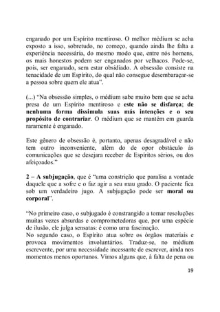 19
enganado por um Espírito mentiroso. O melhor médium se acha
exposto a isso, sobretudo, no começo, quando ainda lhe falta a
experiência necessária, do mesmo modo que, entre nós homens,
os mais honestos podem ser enganados por velhacos. Pode-se,
pois, ser enganado, sem estar obsidiado. A obsessão consiste na
tenacidade de um Espírito, do qual não consegue desembaraçar-se
a pessoa sobre quem ele atua‖.
(...) ―Na obsessão simples, o médium sabe muito bem que se acha
presa de um Espírito mentiroso e este não se disfarça; de
nenhuma forma dissimula suas más intenções e o seu
propósito de contrariar. O médium que se mantém em guarda
raramente é enganado.
Este gênero de obsessão é, portanto, apenas desagradável e não
tem outro inconveniente, além do de opor obstáculo às
comunicações que se desejara receber de Espíritos sérios, ou dos
afeiçoados.‖
2 – A subjugação, que é ―uma constrição que paralisa a vontade
daquele que a sofre e o faz agir a seu mau grado. O paciente fica
sob um verdadeiro jugo. A subjugação pode ser moral ou
corporal‖.
―No primeiro caso, o subjugado é constrangido a tomar resoluções
muitas vezes absurdas e comprometedoras que, por uma espécie
de ilusão, ele julga sensatas: é como uma fascinação.
No segundo caso, o Espírito atua sobre os órgãos materiais e
provoca movimentos involuntários. Traduz-se, no médium
escrevente, por uma necessidade incessante de escrever, ainda nos
momentos menos oportunos. Vimos alguns que, à falta de pena ou
 