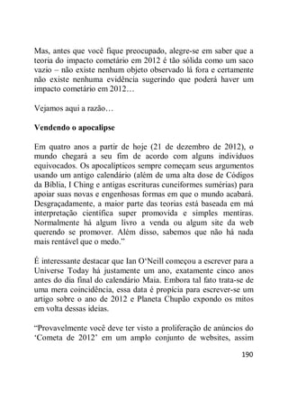 190
Mas, antes que você fique preocupado, alegre-se em saber que a
teoria do impacto cometário em 2012 é tão sólida como um saco
vazio – não existe nenhum objeto observado lá fora e certamente
não existe nenhuma evidência sugerindo que poderá haver um
impacto cometário em 2012…
Vejamos aqui a razão…
Vendendo o apocalipse
Em quatro anos a partir de hoje (21 de dezembro de 2012), o
mundo chegará a seu fim de acordo com alguns indivíduos
equivocados. Os apocalípticos sempre começam seus argumentos
usando um antigo calendário (além de uma alta dose de Códigos
da Bíblia, I Ching e antigas escrituras cuneiformes sumérias) para
apoiar suas novas e engenhosas formas em que o mundo acabará.
Desgraçadamente, a maior parte das teorias está baseada em má
interpretação científica super promovida e simples mentiras.
Normalmente há algum livro a venda ou algum site da web
querendo se promover. Além disso, sabemos que não há nada
mais rentável que o medo.‖
É interessante destacar que Ian O‗Neill começou a escrever para a
Universe Today há justamente um ano, exatamente cinco anos
antes do dia final do calendário Maia. Embora tal fato trata-se de
uma mera coincidência, essa data é propícia para escrever-se um
artigo sobre o ano de 2012 e Planeta Chupão expondo os mitos
em volta dessas ideias.
―Provavelmente você deve ter visto a proliferação de anúncios do
‗Cometa de 2012‘ em um amplo conjunto de websites, assim
 