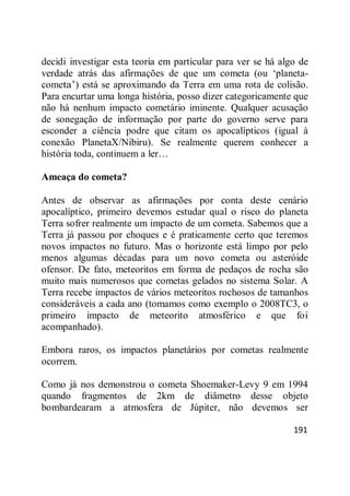 191
decidi investigar esta teoria em particular para ver se há algo de
verdade atrás das afirmações de que um cometa (ou ‗planeta-
cometa‘) está se aproximando da Terra em uma rota de colisão.
Para encurtar uma longa história, posso dizer categoricamente que
não há nenhum impacto cometário iminente. Qualquer acusação
de sonegação de informação por parte do governo serve para
esconder a ciência podre que citam os apocalípticos (igual à
conexão PlanetaX/Nibiru). Se realmente querem conhecer a
história toda, continuem a ler…
Ameaça do cometa?
Antes de observar as afirmações por conta deste cenário
apocalíptico, primeiro devemos estudar qual o risco do planeta
Terra sofrer realmente um impacto de um cometa. Sabemos que a
Terra já passou por choques e é praticamente certo que teremos
novos impactos no futuro. Mas o horizonte está limpo por pelo
menos algumas décadas para um novo cometa ou asteróide
ofensor. De fato, meteoritos em forma de pedaços de rocha são
muito mais numerosos que cometas gelados no sistema Solar. A
Terra recebe impactos de vários meteoritos rochosos de tamanhos
consideráveis a cada ano (tomamos como exemplo o 2008TC3, o
primeiro impacto de meteorito atmosférico e que foi
acompanhado).
Embora raros, os impactos planetários por cometas realmente
ocorrem.
Como já nos demonstrou o cometa Shoemaker-Levy 9 em 1994
quando fragmentos de 2km de diâmetro desse objeto
bombardearam a atmosfera de Júpiter, não devemos ser
 