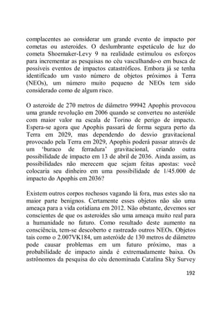 192
complacentes ao considerar um grande evento de impacto por
cometas ou asteroides. O deslumbrante espetáculo de luz do
cometa Shoemaker-Levy 9 na realidade estimulou os esforços
para incrementar as pesquisas no céu vasculhando-o em busca de
possíveis eventos de impactos catastróficos. Embora já se tenha
identificado um vasto número de objetos próximos à Terra
(NEOs), um número muito pequeno de NEOs tem sido
considerado como de algum risco.
O asteroide de 270 metros de diâmetro 99942 Apophis provocou
uma grande revolução em 2006 quando se converteu no asteróide
com maior valor na escala de Torino de perigo de impacto.
Espera-se agora que Apophis passará de forma segura perto da
Terra em 2029, mas dependendo do desvio gravitacional
provocado pela Terra em 2029, Apophis poderá passar através de
um ‗buraco de ferradura‘ gravitacional, criando outra
possibilidade de impacto em 13 de abril de 2036. Ainda assim, as
possibilidades não merecem que sejam feitas apostas: você
colocaria seu dinheiro em uma possibilidade de 1/45.000 de
impacto do Apophis em 2036?
Existem outros corpos rochosos vagando lá fora, mas estes são na
maior parte benignos. Certamente esses objetos não são uma
ameaça para a vida cotidiana em 2012. Não obstante, devemos ser
conscientes de que os asteroides são uma ameaça muito real para
a humanidade no futuro. Como resultado deste aumento na
consciência, tem-se descoberto e rastreado outros NEOs. Objetos
tais como o 2.007VK184, um asteróide de 130 metros de diâmetro
pode causar problemas em um futuro próximo, mas a
probabilidade de impacto ainda é extremadamente baixa. Os
astrônomos da pesquisa do céu denominada Catalina Sky Survey
 