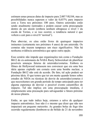 193
estimam umas poucas datas de impacto para 2.007 VK184, mas as
possibilidades nunca superam o valor de 0,037% para impacto
com a Terra nos próximos 100 anos. Outros asteroides estão
sendo atualmente rastreados e podem causar certa preocupação
dentro de um século (embora nenhum ultrapasse o nível 1 da
escala de Torino, e se isso ocorrer, a tendência natural é que
voltem a cair para o nível 0 ‗normal‘).
Para abreviar, os céus estão livres de quaisquer impactos
iminentes (certamente nos próximos 4 anos) de um asteroide. Os
cometas não trazem tampouco um risco significativo. Não há
nenhuma evidência astronômica que apoie outra opção.
Esse cenário não impede que organizações tais como a Fundação
B612 do ex-astronauta da NASA Rusty Schweickart de planificar
possíveis ameaças futuras de asteroides/cometas. Embora os
filmes de Hollywood tentassem nos convencer que era uma boa
ideia apenas explodir um cometa com uma bomba nuclear, a
Fundação B612 não está de acordo. De fato, tal ação poderá ser
péssima ideia. O que temos que ter em mente quando lemos sobre
estudos de NEOs ou técnicas de desvio de asteroides/cometas é
que necessitamos um grande período de tempo antecipado para ter
alguma esperança de desviar o possível evento catastrófico de
impacto. Tal não implica em uma preocupação imediata, é
simplesmente uma precaução para salvaguardar o futuro próximo
de nosso planeta.
Então, ao que tudo indica hoje, estamos a salvo de qualquer
impacto astronômico. Isso não é o mesmo que dizer que não nos
impactará um pequeno meteorito. As grandes bolas de fogo têm
ocorrido regularmente (lembrem-se do bólido de 21 de novembro
 