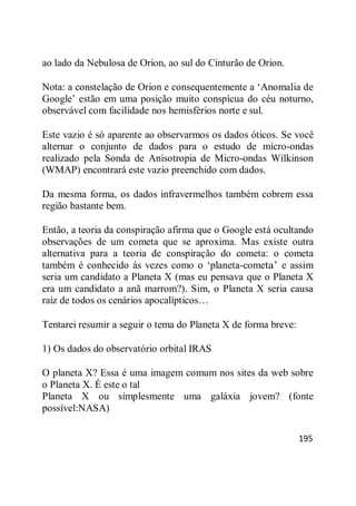 195
ao lado da Nebulosa de Orion, ao sul do Cinturão de Orion.
Nota: a constelação de Orion e consequentemente a ‗Anomalia de
Google‘ estão em uma posição muito conspícua do céu noturno,
observável com facilidade nos hemisférios norte e sul.
Este vazio é só aparente ao observarmos os dados óticos. Se você
alternar o conjunto de dados para o estudo de micro-ondas
realizado pela Sonda de Anisotropia de Micro-ondas Wilkinson
(WMAP) encontrará este vazio preenchido com dados.
Da mesma forma, os dados infravermelhos também cobrem essa
região bastante bem.
Então, a teoria da conspiração afirma que o Google está ocultando
observações de um cometa que se aproxima. Mas existe outra
alternativa para a teoria de conspiração do cometa: o cometa
também é conhecido às vezes como o ‗planeta-cometa‘ e assim
seria um candidato a Planeta X (mas eu pensava que o Planeta X
era um candidato a anã marrom?). Sim, o Planeta X seria causa
raiz de todos os cenários apocalípticos…
Tentarei resumir a seguir o tema do Planeta X de forma breve:
1) Os dados do observatório orbital IRAS
O planeta X? Essa é uma imagem comum nos sites da web sobre
o Planeta X. É este o tal
Planeta X ou simplesmente uma galáxia jovem? (fonte
possível:NASA)
 