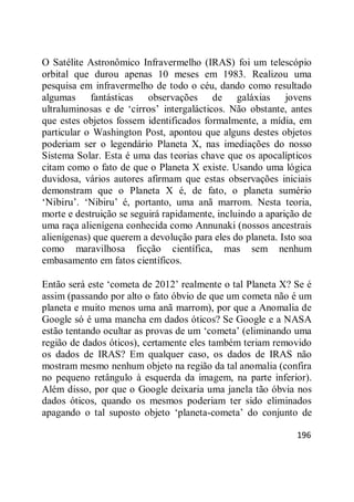 196
O Satélite Astronômico Infravermelho (IRAS) foi um telescópio
orbital que durou apenas 10 meses em 1983. Realizou uma
pesquisa em infravermelho de todo o céu, dando como resultado
algumas fantásticas observações de galáxias jovens
ultraluminosas e de ‗cirros‘ intergalácticos. Não obstante, antes
que estes objetos fossem identificados formalmente, a mídia, em
particular o Washington Post, apontou que alguns destes objetos
poderiam ser o legendário Planeta X, nas imediações do nosso
Sistema Solar. Esta é uma das teorias chave que os apocalípticos
citam como o fato de que o Planeta X existe. Usando uma lógica
duvidosa, vários autores afirmam que estas observações iniciais
demonstram que o Planeta X é, de fato, o planeta sumério
‗Nibiru‘. ‗Nibiru‘ é, portanto, uma anã marrom. Nesta teoria,
morte e destruição se seguirá rapidamente, incluindo a aparição de
uma raça alienígena conhecida como Annunaki (nossos ancestrais
alienígenas) que querem a devolução para eles do planeta. Isto soa
como maravilhosa ficção científica, mas sem nenhum
embasamento em fatos científicos.
Então será este ‗cometa de 2012‘ realmente o tal Planeta X? Se é
assim (passando por alto o fato óbvio de que um cometa não é um
planeta e muito menos uma anã marrom), por que a Anomalia de
Google só é uma mancha em dados óticos? Se Google e a NASA
estão tentando ocultar as provas de um ‗cometa‘ (eliminando uma
região de dados óticos), certamente eles também teriam removido
os dados de IRAS? Em qualquer caso, os dados de IRAS não
mostram mesmo nenhum objeto na região da tal anomalia (confira
no pequeno retângulo à esquerda da imagem, na parte inferior).
Além disso, por que o Google deixaria uma janela tão óbvia nos
dados óticos, quando os mesmos poderiam ter sido eliminados
apagando o tal suposto objeto ‗planeta-cometa‘ do conjunto de
 