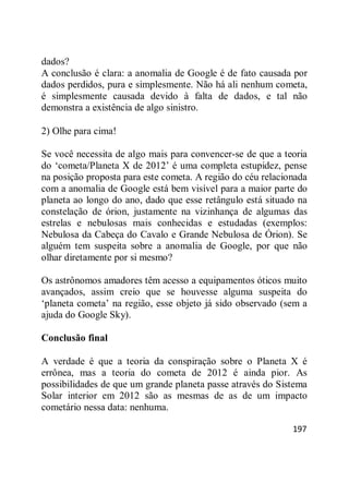 197
dados?
A conclusão é clara: a anomalia de Google é de fato causada por
dados perdidos, pura e simplesmente. Não há ali nenhum cometa,
é simplesmente causada devido à falta de dados, e tal não
demonstra a existência de algo sinistro.
2) Olhe para cima!
Se você necessita de algo mais para convencer-se de que a teoria
do ‗cometa/Planeta X de 2012‘ é uma completa estupidez, pense
na posição proposta para este cometa. A região do céu relacionada
com a anomalia de Google está bem visível para a maior parte do
planeta ao longo do ano, dado que esse retângulo está situado na
constelação de órion, justamente na vizinhança de algumas das
estrelas e nebulosas mais conhecidas e estudadas (exemplos:
Nebulosa da Cabeça do Cavalo e Grande Nebulosa de Órion). Se
alguém tem suspeita sobre a anomalia de Google, por que não
olhar diretamente por si mesmo?
Os astrônomos amadores têm acesso a equipamentos óticos muito
avançados, assim creio que se houvesse alguma suspeita do
‗planeta cometa‘ na região, esse objeto já sido observado (sem a
ajuda do Google Sky).
Conclusão final
A verdade é que a teoria da conspiração sobre o Planeta X é
errônea, mas a teoria do cometa de 2012 é ainda pior. As
possibilidades de que um grande planeta passe através do Sistema
Solar interior em 2012 são as mesmas de as de um impacto
cometário nessa data: nenhuma.
 