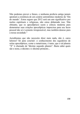 198
Não podemos prever o futuro, e nenhuma profecia antiga jamais
apontará a existência de um cenário astronômico moderno de ‗fim
do mundo‘. Estou seguro que 2012 será um ano significativo por
razões espirituais e religiosas, não estou debatendo isso. Não
obstante, que os apocalípticos usem a ciência moderna para
demonstrar suas criações apocalípticas imprecisas para seu lucro
pessoal não só é somente irresponsável, mas também danoso para
a nossa sociedade.‖
Acreditamos que não necessito dizer mais nada, não é, caros
leitores? Só para concluir: o conhecimento dos seguidores de
seitas apocalípticas, como a ramatisiana, é tanto, que o tal planeta
―X‖ é chamado de ―décimo segundo planeta‖. Basta saber quais
são o nono, o décimo e o décimo-primeiro...
 