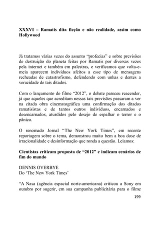 199
XXXVI – Ramatis dita ficção e não realidade, assim como
Hollywood
Já tratamos várias vezes do assunto ―profecias‖ e sobre previsões
de destruição do planeta feitas por Ramatis por diversas vezes
pela internet e também em palestras, e verificamos que volta-e-
meia aparecem indivíduos afeitos a esse tipo de mensagens
recheadas de catastrofismo, defendendo com unhas e dentes a
veracidade de tais ditados.
Com o lançamento do filme ―2012‖, o debate pareceu reacender,
já que aqueles que acreditam nessas tais previsões passaram a ver
na citada obra cinematográfica uma confirmação dos ditados
ramatisistas e de tantos outros indivíduos, encarnados e
desencarnados, aturdidos pelo desejo de espalhar o terror e o
pânico.
O renomado Jornal ―The New York Times‖, em recente
reportagem sobre o tema, demonstrou muito bem a boa dose de
irracionalidade e desinformação que ronda a questão. Leiamos:
Cientistas criticam proposta de “2012” e indicam cenários de
fim do mundo
DENNIS OVERBYE
Do ‗The New York Times‘
―A Nasa (agência espacial norte-americana) criticou a Sony em
outubro por sugerir, em sua campanha publicitária para o filme
 