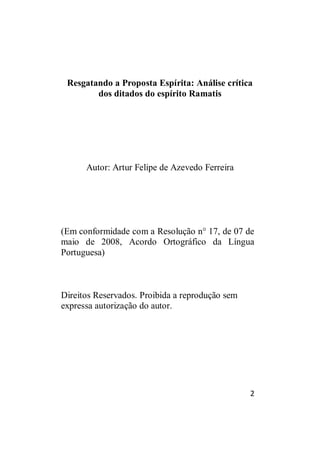 2
Resgatando a Proposta Espírita: Análise crítica
dos ditados do espírito Ramatis
Autor: Artur Felipe de Azevedo Ferreira
(Em conformidade com a Resolução n° 17, de 07 de
maio de 2008, Acordo Ortográfico da Língua
Portuguesa)
Direitos Reservados. Proibida a reprodução sem
expressa autorização do autor.
 