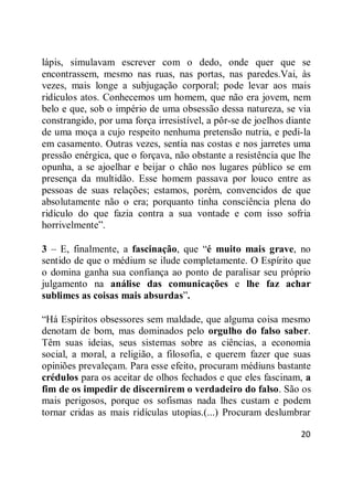 20
lápis, simulavam escrever com o dedo, onde quer que se
encontrassem, mesmo nas ruas, nas portas, nas paredes.Vai, às
vezes, mais longe a subjugação corporal; pode levar aos mais
ridículos atos. Conhecemos um homem, que não era jovem, nem
belo e que, sob o império de uma obsessão dessa natureza, se via
constrangido, por uma força irresistível, a pôr-se de joelhos diante
de uma moça a cujo respeito nenhuma pretensão nutria, e pedi-la
em casamento. Outras vezes, sentia nas costas e nos jarretes uma
pressão enérgica, que o forçava, não obstante a resistência que lhe
opunha, a se ajoelhar e beijar o chão nos lugares público se em
presença da multidão. Esse homem passava por louco entre as
pessoas de suas relações; estamos, porém, convencidos de que
absolutamente não o era; porquanto tinha consciência plena do
ridículo do que fazia contra a sua vontade e com isso sofria
horrivelmente‖.
3 – E, finalmente, a fascinação, que ―é muito mais grave, no
sentido de que o médium se ilude completamente. O Espírito que
o domina ganha sua confiança ao ponto de paralisar seu próprio
julgamento na análise das comunicações e lhe faz achar
sublimes as coisas mais absurdas‖.
―Há Espíritos obsessores sem maldade, que alguma coisa mesmo
denotam de bom, mas dominados pelo orgulho do falso saber.
Têm suas ideias, seus sistemas sobre as ciências, a economia
social, a moral, a religião, a filosofia, e querem fazer que suas
opiniões prevaleçam. Para esse efeito, procuram médiuns bastante
crédulos para os aceitar de olhos fechados e que eles fascinam, a
fim de os impedir de discernirem o verdadeiro do falso. São os
mais perigosos, porque os sofismas nada lhes custam e podem
tornar cridas as mais ridículas utopias.(...) Procuram deslumbrar
 