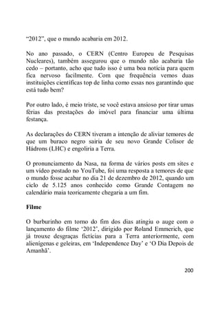 200
―2012‖, que o mundo acabaria em 2012.
No ano passado, o CERN (Centro Europeu de Pesquisas
Nucleares), também assegurou que o mundo não acabaria tão
cedo – portanto, acho que tudo isso é uma boa notícia para quem
fica nervoso facilmente. Com que frequência vemos duas
instituições científicas top de linha como essas nos garantindo que
está tudo bem?
Por outro lado, é meio triste, se você estava ansioso por tirar umas
férias das prestações do imóvel para financiar uma última
festança.
As declarações do CERN tiveram a intenção de aliviar temores de
que um buraco negro sairia de seu novo Grande Colisor de
Hádrons (LHC) e engoliria a Terra.
O pronunciamento da Nasa, na forma de vários posts em sites e
um vídeo postado no YouTube, foi uma resposta a temores de que
o mundo fosse acabar no dia 21 de dezembro de 2012, quando um
ciclo de 5.125 anos conhecido como Grande Contagem no
calendário maia teoricamente chegaria a um fim.
Filme
O burburinho em torno do fim dos dias atingiu o auge com o
lançamento do filme ‗2012‘, dirigido por Roland Emmerich, que
já trouxe desgraças fictícias para a Terra anteriormente, com
alienígenas e geleiras, em ‗Independence Day‘ e ‗O Dia Depois de
Amanhã‘.
 
