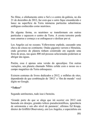 201
No filme, o alinhamento entre o Sol e o centro da galáxia, no dia
21 de dezembro de 2012, faz com que o astro fique ensandecido e
lance na superfície da Terra inúmeras partículas subatômicas
ambíguas conhecidas como neutrinos.
De alguma forma, os neutrinos se transformam em outras
partículas e aquecem o centro da Terra. A crosta terrestre perde
suas amarras e começa a se enfraquecer e deslizar por aí.
Los Angeles cai no oceano; Yellowstone explode, causando uma
chuva de cinzas no continente. Ondas gigantes varrem o Himalaia,
onde governos do planeta tinham construído em segredo uma
frota de arcas, nas quais 400 mil pessoas selecionadas poderiam se
abrigar das águas.
Porém, essa é apenas uma versão do apocalipse. Em outras
variações, um planeta chamado Nibiru colide com o nosso ou o
campo magnético da Terra enlouquece.
Existem centenas de livros dedicados a 2012, e milhões de sites,
dependendo de que combinação de ‗2012‘ e ‗fim do mundo‘ você
digite no Google.
“Tolices”
Segundo astrônomos, tudo isso é besteira.
‗Grande parte do que se alega que irá ocorrer em 2012 está
baseada em desejos, grandes tolices pseudocientíficas, ignorância
de astronomia e um alto nível de paranoia‘, afirmou Ed Krupp,
diretor do Griffith Observatory, em Los Angeles, e especialista em
 
