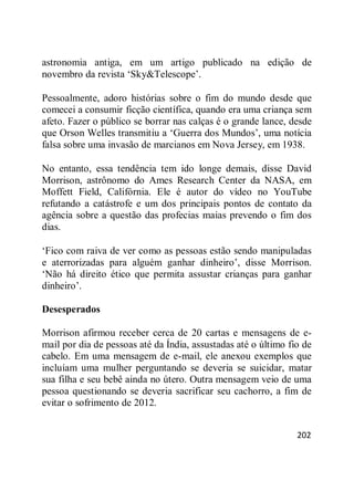 202
astronomia antiga, em um artigo publicado na edição de
novembro da revista ‗Sky&Telescope‘.
Pessoalmente, adoro histórias sobre o fim do mundo desde que
comecei a consumir ficção científica, quando era uma criança sem
afeto. Fazer o público se borrar nas calças é o grande lance, desde
que Orson Welles transmitiu a ‗Guerra dos Mundos‘, uma notícia
falsa sobre uma invasão de marcianos em Nova Jersey, em 1938.
No entanto, essa tendência tem ido longe demais, disse David
Morrison, astrônomo do Ames Research Center da NASA, em
Moffett Field, Califórnia. Ele é autor do vídeo no YouTube
refutando a catástrofe e um dos principais pontos de contato da
agência sobre a questão das profecias maias prevendo o fim dos
dias.
‗Fico com raiva de ver como as pessoas estão sendo manipuladas
e aterrorizadas para alguém ganhar dinheiro‘, disse Morrison.
‗Não há direito ético que permita assustar crianças para ganhar
dinheiro‘.
Desesperados
Morrison afirmou receber cerca de 20 cartas e mensagens de e-
mail por dia de pessoas até da Índia, assustadas até o último fio de
cabelo. Em uma mensagem de e-mail, ele anexou exemplos que
incluíam uma mulher perguntando se deveria se suicidar, matar
sua filha e seu bebê ainda no útero. Outra mensagem veio de uma
pessoa questionando se deveria sacrificar seu cachorro, a fim de
evitar o sofrimento de 2012.
 