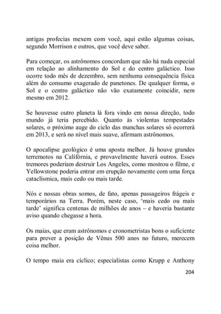 204
antigas profecias mexem com você, aqui estão algumas coisas,
segundo Morrison e outros, que você deve saber.
Para começar, os astrônomos concordam que não há nada especial
em relação ao alinhamento do Sol e do centro galáctico. Isso
ocorre todo mês de dezembro, sem nenhuma consequência física
além do consumo exagerado de panetones. De qualquer forma, o
Sol e o centro galáctico não vão exatamente coincidir, nem
mesmo em 2012.
Se houvesse outro planeta lá fora vindo em nossa direção, todo
mundo já teria percebido. Quanto às violentas tempestades
solares, o próximo auge do ciclo das manchas solares só ocorrerá
em 2013, e será no nível mais suave, afirmam astrônomos.
O apocalipse geológico é uma aposta melhor. Já houve grandes
terremotos na Califórnia, e provavelmente haverá outros. Esses
tremores poderiam destruir Los Angeles, como mostrou o filme, e
Yellowstone poderia entrar em erupção novamente com uma força
cataclísmica, mais cedo ou mais tarde.
Nós e nossas obras somos, de fato, apenas passageiros frágeis e
temporários na Terra. Porém, neste caso, ‗mais cedo ou mais
tarde‘ significa centenas de milhões de anos – e haveria bastante
aviso quando chegasse a hora.
Os maias, que eram astrônomos e cronometristas bons o suficiente
para prever a posição de Vênus 500 anos no futuro, merecem
coisa melhor.
O tempo maia era cíclico; especialistas como Krupp e Anthony
 