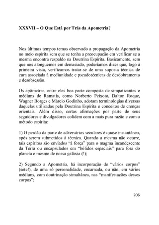 206
XXXVII – O Que Está por Trás da Apometria?
Nos últimos tempos temos observado a propagação da Apometria
no meio espírita sem que se tenha a preocupação em verificar se a
mesma encontra respaldo na Doutrina Espírita. Basicamente, sem
que nos alonguemos em demasiado, poderíamos dizer que, logo à
primeira vista, verificamos tratar-se de uma suposta técnica de
cura associada à mediunidade e pseudotécnicas de desdobramento
e desobsessão.
Os apômetras, entre eles boa parte composta de simpatizantes e
médiuns de Ramatis, como Norberto Peixoto, Dalton Roque,
Wagner Borges e Márcio Godinho, adotam terminologias diversas
daquelas utilizadas pela Doutrina Espírita e conceitos de crenças
orientais. Além disso, certas afirmações por parte de seus
seguidores e divulgadores colidem com a mais pura razão e com o
método espírita:
1) O perdão da parte de adversários seculares é quase instantâneo,
após serem submetidos à técnica. Quando a mesma não ocorre,
tais espíritos são enviados ―à força‖ para o magma incandescente
da Terra ou encapsulados em ―bólidos espaciais‖ para fora do
planeta e mesmo de nossa galáxia (!);
2) Segundo a Apometria, há incorporação de ―vários corpos‖
(sete!), de uma só personalidade, encarnada, ou não, em vários
médiuns, com doutrinação simultânea, nas ―manifestações desses
corpos‖;
 