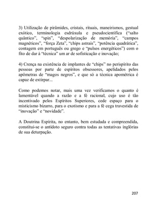 207
3) Utilização de pirâmides, cristais, rituais, maneirismos, gestual
exótico, terminologia esdrúxula e pseudocientífica (―salto
quântico‖, ―spin‖, ―despolarização de memória‖, ―campos
magnéticos‖, ―força Zeta‖, ―chips astrais‖, ―potência quadrática‖,
contagem em português ou grego e ―pulsos energéticos‖) com o
fito de dar à ―técnica‖ um ar de sofisticação e inovação;
4) Crença na existência de implantes de ―chips‖ no perispírito das
pessoas por parte de espíritos obsessores, apelidados pelos
apômetras de ―magos negros‖, e que só a técnica apométrica é
capaz de extirpar...
Como podemos notar, mais uma vez verificamos o quanto é
lamentável quando a razão e a fé racional, cujo uso é tão
incentivado pelos Espíritos Superiores, cede espaço para o
misticismo bizarro, para o exotismo e para a fé cega travestida de
―inovação‖ e ―novidade‖.
A Doutrina Espírita, no entanto, bem estudada e compreendida,
constitui-se o antídoto seguro contra todas as tentativas inglórias
de sua deturpação.
 