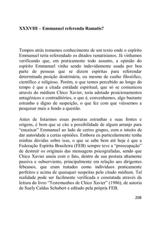 208
XXXVIII – Emmanuel referenda Ramatis?
Tempos atrás tomamos conhecimento de um texto onde o espírito
Emmanuel teria referendado os ditados ramatisianos. Já vínhamos
verificando que, em praticamente todo assunto, a opinião do
espírito Emmanuel vinha sendo indevidamente usada por boa
parte de pessoas que se dizem espíritas para referendar
determinada posição doutrinária, ou mesmo de cunho filosófico,
científico e religioso. Porém, o que temos percebido ao longo do
tempo é que a citada entidade espiritual, que só se comunicou
através do médium Chico Xavier, teria adotado posicionamentos
antagônicos e contraditórios, o que é, convenhamos, algo bastante
estranho e digno de suspeição, o que fez com que viéssemos a
pesquisar mais a fundo a questão.
Antes de listarmos essas posturas estranhas e suas fontes e
origens, é bom que se cite a possibilidade de algum arranjo para
―encaixar‖ Emmanuel ao lado de certos grupos, com o intuito de
dar autoridade a certas opiniões. Embora eu particularmente tenha
minhas dúvidas sobre isso, o que se sabe bem até hoje é que a
Federação Espírita Brasileira (FEB) sempre teve a ―preocupação‖
de destruir os originais das mensagens psicografadas, sendo que
Chico Xavier anuía com o fato, dentro de sua postura altamente
passiva e subserviente, principalmente em relação aos dirigentes
febeanos, que eram tratados como indivíduos praticamente
perfeitos e acima de quaisquer suspeitas pelo citado médium. Tal
realidade pode ser facilmente verificada e constatada através da
leitura do livro ―Testemunhos de Chico Xavier‖ (1986), de autoria
de Suely Caldas Schubert e editado pela própria FEB.
 