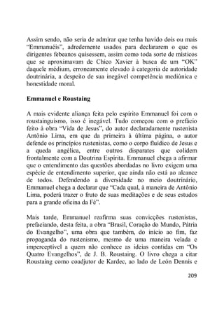 209
Assim sendo, não seria de admirar que tenha havido dois ou mais
―Emmanuéis‖, adredemente usados para declararem o que os
dirigentes febeanos quisessem, assim como toda sorte de místicos
que se aproximavam de Chico Xavier à busca de um ―OK‖
daquele médium, erroneamente elevado à categoria de autoridade
doutrinária, a despeito de sua inegável competência mediúnica e
honestidade moral.
Emmanuel e Roustaing
A mais evidente aliança feita pelo espírito Emmanuel foi com o
roustainguismo, isso é inegável. Tudo começou com o prefácio
feito à obra ―Vida de Jesus‖, do autor declaradamente rustenista
Antônio Lima, em que da primeira à última página, o autor
defende os princípios rustenistas, como o corpo fluídico de Jesus e
a queda angélica, entre outros disparates que colidem
frontalmente com a Doutrina Espírita. Emmanuel chega a afirmar
que o entendimento das questões abordadas no livro exigem uma
espécie de entendimento superior, que ainda não está ao alcance
de todos. Defendendo a diversidade no meio doutrinário,
Emmanuel chega a declarar que ―Cada qual, à maneira de Antônio
Lima, poderá trazer o fruto de suas meditações e de seus estudos
para a grande oficina da Fé‖.
Mais tarde, Emmanuel reafirma suas convicções rustenistas,
prefaciando, desta feita, a obra ―Brasil, Coração do Mundo, Pátria
do Evangelho‖, uma obra que também, do início ao fim, faz
propaganda do rustenismo, mesmo de uma maneira velada e
imperceptível a quem não conhece as ideias contidas em ―Os
Quatro Evangelhos‖, de J. B. Roustaing. O livro chega a citar
Roustaing como coadjutor de Kardec, ao lado de León Dennis e
 