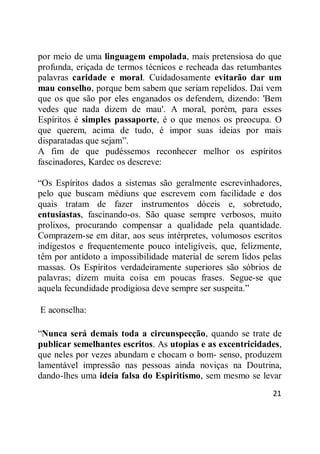 21
por meio de uma linguagem empolada, mais pretensiosa do que
profunda, eriçada de termos técnicos e recheada das retumbantes
palavras caridade e moral. Cuidadosamente evitarão dar um
mau conselho, porque bem sabem que seriam repelidos. Daí vem
que os que são por eles enganados os defendem, dizendo: 'Bem
vedes que nada dizem de mau'. A moral, porém, para esses
Espíritos é simples passaporte, é o que menos os preocupa. O
que querem, acima de tudo, é impor suas ideias por mais
disparatadas que sejam‖.
A fim de que pudéssemos reconhecer melhor os espíritos
fascinadores, Kardec os descreve:
―Os Espíritos dados a sistemas são geralmente escrevinhadores,
pelo que buscam médiuns que escrevem com facilidade e dos
quais tratam de fazer instrumentos dóceis e, sobretudo,
entusiastas, fascinando-os. São quase sempre verbosos, muito
prolixos, procurando compensar a qualidade pela quantidade.
Comprazem-se em ditar, aos seus intérpretes, volumosos escritos
indigestos e frequentemente pouco inteligíveis, que, felizmente,
têm por antídoto a impossibilidade material de serem lidos pelas
massas. Os Espíritos verdadeiramente superiores são sóbrios de
palavras; dizem muita coisa em poucas frases. Segue-se que
aquela fecundidade prodigiosa deve sempre ser suspeita.‖
E aconselha:
―Nunca será demais toda a circunspecção, quando se trate de
publicar semelhantes escritos. As utopias e as excentricidades,
que neles por vezes abundam e chocam o bom- senso, produzem
lamentável impressão nas pessoas ainda noviças na Doutrina,
dando-lhes uma ideia falsa do Espiritismo, sem mesmo se levar
 