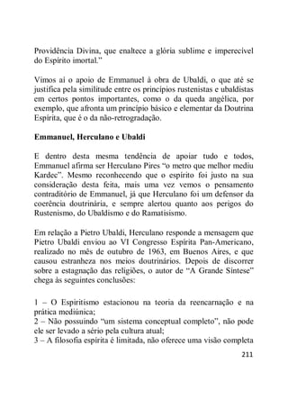 211
Providência Divina, que enaltece a glória sublime e imperecível
do Espírito imortal.‖
Vimos aí o apoio de Emmanuel à obra de Ubaldi, o que até se
justifica pela similitude entre os princípios rustenistas e ubaldistas
em certos pontos importantes, como o da queda angélica, por
exemplo, que afronta um princípio básico e elementar da Doutrina
Espírita, que é o da não-retrogradação.
Emmanuel, Herculano e Ubaldi
E dentro desta mesma tendência de apoiar tudo e todos,
Emmanuel afirma ser Herculano Pires ―o metro que melhor mediu
Kardec‖. Mesmo reconhecendo que o espírito foi justo na sua
consideração desta feita, mais uma vez vemos o pensamento
contraditório de Emmanuel, já que Herculano foi um defensor da
coerência doutrinária, e sempre alertou quanto aos perigos do
Rustenismo, do Ubaldismo e do Ramatisismo.
Em relação a Pietro Ubaldi, Herculano responde a mensagem que
Pietro Ubaldi enviou ao VI Congresso Espírita Pan-Americano,
realizado no mês de outubro de 1963, em Buenos Aires, e que
causou estranheza nos meios doutrinários. Depois de discorrer
sobre a estagnação das religiões, o autor de ―A Grande Síntese‖
chega às seguintes conclusões:
1 – O Espiritismo estacionou na teoria da reencarnação e na
prática mediúnica;
2 – Não possuindo ―um sistema conceptual completo‖, não pode
ele ser levado a sério pela cultura atual;
3 – A filosofia espírita é limitada, não oferece uma visão completa
 