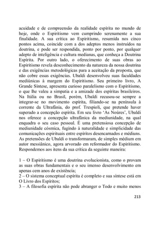 213
acuidade e de compreensão da realidade espírita no mundo de
hoje, onde o Espiritismo vem cumprindo serenamente a sua
finalidade. A sua crítica ao Espiritismo, resumida nos cinco
pontos acima, coincide com a dos adeptos menos instruídos na
doutrina, e pode ser respondida, ponto por ponto, por qualquer
adepto de inteligência e cultura medianas, que conheça a Doutrina
Espírita. Por outro lado, o oferecimento de suas obras ao
Espiritismo revela desconhecimento da natureza da nossa doutrina
e das exigências metodológicas para a aceitação da proposta, que
não cobre essas exigências. Ubaldi desenvolveu suas faculdades
mediúnicas à margem do Espiritismo. Seu primeiro livro, A
Grande Síntese, apresenta curioso paralelismo com o Espiritismo,
o que lhe valeu a simpatia e a amizade dos espíritas brasileiros.
Na Itália ou no Brasil, porém, Ubaldi recusou-se sempre a
integrar-se no movimento espírita, filiando-se na península à
corrente da Ultrafânia, do prof. Trespioli, que pretende haver
superado a concepção espírita. Em seu livro ‗As Noúres‘, Ubaldi
nos oferece a concepção ultrafânica da mediunidade, na qual
enquadra o seu caso pessoal. É uma pretensiosa concepção de
mediunidade cósmica, fugindo à naturalidade e simplicidade das
comunicações espirituais entre espíritos desencarnados e médiuns.
As pretensões de Ubaldi o transformaram, de simples médium em
autor messiânico, agora arvorado em reformador do Espiritismo.
Respondemos aos itens da sua crítica da seguinte maneira:
1 – O Espiritismo é uma doutrina evolucionista, como o provam
as suas obras fundamentais e o seu imenso desenvolvimento em
apenas cem anos de existência;
2 – O sistema conceptual espírita é completo e sua síntese está em
O Livro dos Espíritos;
3 – A filosofia espírita não pode abranger o Todo e muito menos
 