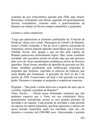 215
contrário da tese cristocêntrica apoiada pela FEB, anjo Ismael,
Roustaing e Emmanuel, este último, seguindo um posicionamento
deveras contraditório, comenta sobre o posicionamento de
Ramatis em relação ao fim dos tempos catastrófico e quejandos.
Leiamos o relato ramatisista:
―Logo que apareceram as primeiras publicações da ‗Conexão de
Profecias‘ (hoje com o título ‗Mensagens do Astral‘), de Ramatis,
fomos a Pedro Leopoldo, a fim de ouvir a palavra autorizada de
Emmanuel, através daquele aparelho maravilhoso que é Francisco
Cândido Xavier. Isto, porque o que era dito pelo espírito de
Ramatis parecia-nos perfeitamente lógico. Mas, como constituía
novidade, não queríamos aceitar de pronto algo que não passasse
pelo crivo de várias manifestações mediúnicas através de diversos
aparelhos. Desta forma, munidos do aparelho de gravação em fita,
fomos atendidos gentilmente pelo médium,que respondeu às
perguntas que fazíamos, repetindo as palavras da resposta, que
eram ditadas por Emmanuel. A gravação foi feita no dia 5 de
janeiro de 1954. Conservamos até hoje o rolo gravado em nosso
poder. Passamos a estampar as perguntas e respectivas respostas:
Pergunta: - ‗Que pode o irmão dizer-nos a respeito do astro que se
avizinha, segundo a predição de Ramatis?‘
Chico Xavier: - ‗ Afirma nosso Orientador espiritual que não
podemos esquecer que a Terra, em sua constituição física,
propriamente considerada, possui os seus grandes períodos de
atividade e de repouso. Cada período de atividade e cada período
de repouso da matéria planetária, que hoje representa o alicerce de
nossa morada temporária, pode ser calculado, cada um, em
duzentos e sessenta mil (260.000) anos. Atravessando o período
 