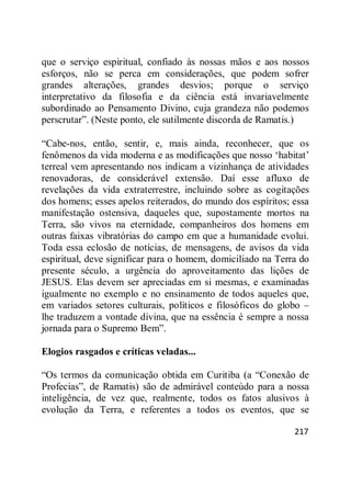 217
que o serviço espiritual, confiado às nossas mãos e aos nossos
esforços, não se perca em considerações, que podem sofrer
grandes alterações, grandes desvios; porque o serviço
interpretativo da filosofia e da ciência está invariavelmente
subordinado ao Pensamento Divino, cuja grandeza não podemos
perscrutar‖. (Neste ponto, ele sutilmente discorda de Ramatis.)
―Cabe-nos, então, sentir, e, mais ainda, reconhecer, que os
fenômenos da vida moderna e as modificações que nosso ‗habitat‘
terreal vem apresentando nos indicam a vizinhança de atividades
renovadoras, de considerável extensão. Daí esse afluxo de
revelações da vida extraterrestre, incluindo sobre as cogitações
dos homens; esses apelos reiterados, do mundo dos espíritos; essa
manifestação ostensiva, daqueles que, supostamente mortos na
Terra, são vivos na eternidade, companheiros dos homens em
outras faixas vibratórias do campo em que a humanidade evolui.
Toda essa eclosão de notícias, de mensagens, de avisos da vida
espiritual, deve significar para o homem, domiciliado na Terra do
presente século, a urgência do aproveitamento das lições de
JESUS. Elas devem ser apreciadas em si mesmas, e examinadas
igualmente no exemplo e no ensinamento de todos aqueles que,
em variados setores culturais, políticos e filosóficos do globo –
lhe traduzem a vontade divina, que na essência é sempre a nossa
jornada para o Supremo Bem‖.
Elogios rasgados e críticas veladas...
―Os termos da comunicação obtida em Curitiba (a ―Conexão de
Profecias‖, de Ramatis) são de admirável conteúdo para a nossa
inteligência, de vez que, realmente, todos os fatos alusivos à
evolução da Terra, e referentes a todos os eventos, que se
 