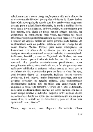 218
relacionam com a nossa peregrinação para a vida mais alta, estão
naturalmente planificados, por aqueles ministros de Nosso Senhor
Jesus Cristo; os quais, de acordo com Ele, estabelecem programas
de ação para a coletividade planetária, de modo a facilitar-lhe os
voos para a divina ascensão. Embora, porém, esta mensagem, por
isso mesmo, seja digna de nosso melhor apreço, contudo, na
experiência de companheiro mais velho, recomenda-nos nosso
Orientador Espiritual (Emmanuel) um interesse mais efetivo, para
a fixação de valores morais em nossa personalidade terrena, de
conformidade com os padrões estabelecidos no Evangelho de
nosso Divino Mestre. Porque, para nossa inteligência, os
fenômenos renovadores da existência que nos cercam têm
qualquer coisa de sensacional, de surpreendente, nosso coração de
inclinar-se, humilde, diante da Majestade do Senhor, que nos
concede tantas oportunidades de trabalho, em nós mesmos, a
revelação dos grandes acontecimentos porvindouros; novo
soerguimento íntimo, novo modo de ser, a fim de que estejamos
realmente habilitados a enfrentar valorosamente as lutas que se
avizinham de nós, e preparados para desfrutar a Nova Era que,
qual bonança depois da tempestade, facilitará nossos círculos
evolutivos. Será, todavia, muito importante encarecer, que não
devemos reclamar, do terceiro milênio, uma transformação
absolutamente radical, nos processos que caracterizam, por
enquanto, a nossa vida terrestre. O prazo de 47anos é diminuto,
para sanar os desequilíbrios morais, de tantos séculos, em que o
nosso campo coletivo e individual adquiriu tantos débitos, diante
da sabedoria e diante do amor, que incessantemente apelam para
nossa alma, no sentido de nos levantarmos, para um clima mais
aprimorado da existência.‖
Vimos, logo acima, uma flagrante discordância. Chico
 