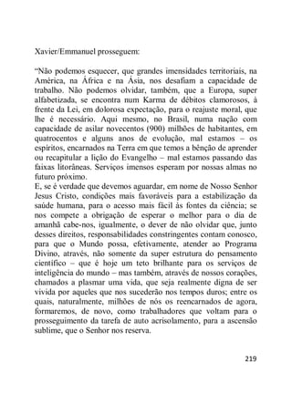 219
Xavier/Emmanuel prosseguem:
―Não podemos esquecer, que grandes imensidades territoriais, na
América, na África e na Ásia, nos desafiam a capacidade de
trabalho. Não podemos olvidar, também, que a Europa, super
alfabetizada, se encontra num Karma de débitos clamorosos, à
frente da Lei, em dolorosa expectação, para o reajuste moral, que
lhe é necessário. Aqui mesmo, no Brasil, numa nação com
capacidade de asilar novecentos (900) milhões de habitantes, em
quatrocentos e alguns anos de evolução, mal estamos – os
espíritos, encarnados na Terra em que temos a bênção de aprender
ou recapitular a lição do Evangelho – mal estamos passando das
faixas litorâneas. Serviços imensos esperam por nossas almas no
futuro próximo.
E, se é verdade que devemos aguardar, em nome de Nosso Senhor
Jesus Cristo, condições mais favoráveis para a estabilização da
saúde humana, para o acesso mais fácil às fontes da ciência; se
nos compete a obrigação de esperar o melhor para o dia de
amanhã cabe-nos, igualmente, o dever de não olvidar que, junto
desses direitos, responsabilidades constringentes contam conosco,
para que o Mundo possa, efetivamente, atender ao Programa
Divino, através, não somente da super estrutura do pensamento
científico – que é hoje um teto brilhante para os serviços de
inteligência do mundo – mas também, através de nossos corações,
chamados a plasmar uma vida, que seja realmente digna de ser
vivida por aqueles que nos sucederão nos tempos duros; entre os
quais, naturalmente, milhões de nós os reencarnados de agora,
formaremos, de novo, como trabalhadores que voltam para o
prosseguimento da tarefa de auto acrisolamento, para a ascensão
sublime, que o Senhor nos reserva.
 