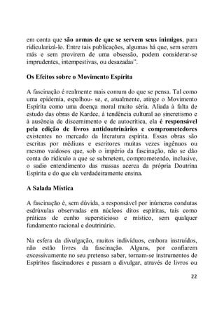 22
em conta que são armas de que se servem seus inimigos, para
ridicularizá-lo. Entre tais publicações, algumas há que, sem serem
más e sem provirem de uma obsessão, podem considerar-se
imprudentes, intempestivas, ou desazadas‖.
Os Efeitos sobre o Movimento Espírita
A fascinação é realmente mais comum do que se pensa. Tal como
uma epidemia, espalhou- se, e, atualmente, atinge o Movimento
Espírita como uma doença moral muito séria. Aliada à falta de
estudo das obras de Kardec, à tendência cultural ao sincretismo e
à ausência de discernimento e de autocrítica, ela é responsável
pela edição de livros antidoutrinários e comprometedores
existentes no mercado da literatura espírita. Essas obras são
escritas por médiuns e escritores muitas vezes ingênuos ou
mesmo vaidosos que, sob o império da fascinação, não se dão
conta do ridículo a que se submetem, comprometendo, inclusive,
o sadio entendimento das massas acerca da própria Doutrina
Espírita e do que ela verdadeiramente ensina.
A Salada Mística
A fascinação é, sem dúvida, a responsável por inúmeras condutas
esdrúxulas observadas em núcleos ditos espíritas, tais como
práticas de cunho supersticioso e místico, sem qualquer
fundamento racional e doutrinário.
Na esfera da divulgação, muitos indivíduos, embora instruídos,
não estão livres da fascinação. Alguns, por confiarem
excessivamente no seu pretenso saber, tornam-se instrumentos de
Espíritos fascinadores e passam a divulgar, através de livros ou
 
