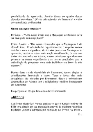 221
possibilidade de apreciação. Antúlio forma no quadro destes
elevados servidores.‖ (Visão cristocêntrica de Emmanuel x visão
descentralizada de Ramatis)
Quem consegue entender?
Pergunta: - ―Acha nosso irmão que a Mensagem de Ramatis deva
ser divulgada com amplitude?‖
Chico Xavier: - ―Diz nosso Orientador que a Mensagem é de
elevado teor... E todo trabalho organizado com o respeito, com o
carinho e com a dignidade, dentro dos quais essa Mensagem se
apresenta, merece a nossa mais ampla consideração, de vez que
todos nós, em todos os setores, somos estudiosos, que devemos
permutar as nossas experiências e as nossas conclusões para a
assimilação do progresso, com mais facilidade em favor de nós
mesmos.‖
Dentro dessa salada doutrinária de Emmanuel, temos elogios e
considerações favoráveis a todos. Teses e ideias das mais
antagônicas são apoiadas por Emmanuel, desde o orientalismo
catastrofista de Ramatis até o religiosismo católico impregnado
em Roustaing.
E a pergunta é: De que lado está/esteve Emmanuel?
ADENDOS
Conforme prometido, vamos analisar o que o Kardec-espírito da
FEB teria ditado em sua mensagem através do médium rustenista
Frederico Júnior e adredemente publicada no livreto ―A Prece‖,
 