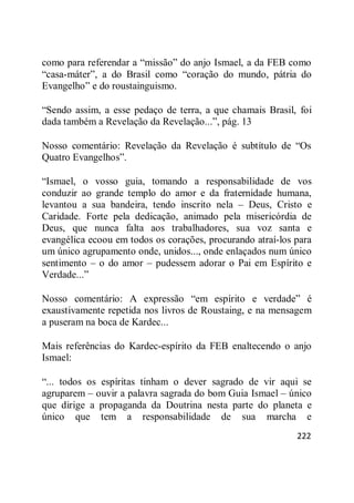 222
como para referendar a ―missão‖ do anjo Ismael, a da FEB como
―casa-máter‖, a do Brasil como ―coração do mundo, pátria do
Evangelho‖ e do roustainguismo.
―Sendo assim, a esse pedaço de terra, a que chamais Brasil, foi
dada também a Revelação da Revelação...‖, pág. 13
Nosso comentário: Revelação da Revelação é subtítulo de ―Os
Quatro Evangelhos‖.
―Ismael, o vosso guia, tomando a responsabilidade de vos
conduzir ao grande templo do amor e da fraternidade humana,
levantou a sua bandeira, tendo inscrito nela – Deus, Cristo e
Caridade. Forte pela dedicação, animado pela misericórdia de
Deus, que nunca falta aos trabalhadores, sua voz santa e
evangélica ecoou em todos os corações, procurando atraí-los para
um único agrupamento onde, unidos..., onde enlaçados num único
sentimento – o do amor – pudessem adorar o Pai em Espírito e
Verdade...‖
Nosso comentário: A expressão ―em espírito e verdade‖ é
exaustivamente repetida nos livros de Roustaing, e na mensagem
a puseram na boca de Kardec...
Mais referências do Kardec-espírito da FEB enaltecendo o anjo
Ismael:
―... todos os espíritas tinham o dever sagrado de vir aqui se
agruparem – ouvir a palavra sagrada do bom Guia Ismael – único
que dirige a propaganda da Doutrina nesta parte do planeta e
único que tem a responsabilidade de sua marcha e
 