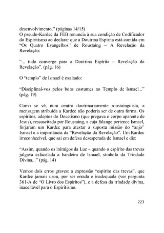 223
desenvolvimento.‖ (páginas 14/15)
O pseudo-Kardec da FEB renuncia à sua condição de Codificador
do Espiritismo ao declarar que a Doutrina Espírita está contida em
―Os Quatro Evangelhos‖ de Roustaing – A Revelação da
Revelação:
―... tudo converge para a Doutrina Espírita – Revelação da
Revelação‖. (pág. 16)
O ―templo‖ de Ismael é exaltado:
―Disciplinai-vos pelos bons costumes no Templo de Ismael...‖
(pág. 19)
Como se vê, num centro doutrinariamente roustainguista, a
mensagem atribuída a Kardec não poderia ser de outra forma. Os
espíritos, adeptos do Docetismo (que pregava o corpo aparente de
Jesus), ressuscitado por Roustaing, a cuja falange pertence Ismael,
forjaram um Kardec para atestar a suposta missão do ―anjo‖
Ismael e a importância da ―Revelação da Revelação‖. Um Kardec
irreconhecível, que sai em defesa desesperada de Ismael e diz:
―Assim, quando os inimigos da Luz – quando o espírito das trevas
julgava esfacelada a bandeira de Ismael, símbolo da Trindade
Divina...‖ (pág. 14)
Vemos dois erros graves: a expressão ―espírito das trevas‖, que
Kardec jamais usou, por ser errada e inadequada (ver pergunta
361-A de ―O Livro dos Espíritos‖), e a defesa da trindade divina,
inaceitável para o Espiritismo.
 