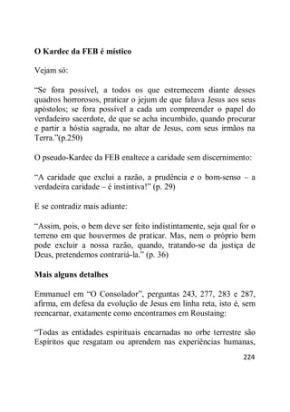 224
O Kardec da FEB é místico
Vejam só:
―Se fora possível, a todos os que estremecem diante desses
quadros horrorosos, praticar o jejum de que falava Jesus aos seus
apóstolos; se fora possível a cada um compreender o papel do
verdadeiro sacerdote, de que se acha incumbido, quando procurar
e partir a hóstia sagrada, no altar de Jesus, com seus irmãos na
Terra.‖(p.250)
O pseudo-Kardec da FEB enaltece a caridade sem discernimento:
―A caridade que exclui a razão, a prudência e o bom-senso – a
verdadeira caridade – é instintiva!‖ (p. 29)
E se contradiz mais adiante:
―Assim, pois, o bem deve ser feito indistintamente, seja qual for o
terreno em que houvermos de praticar. Mas, nem o próprio bem
pode excluir a nossa razão, quando, tratando-se da justiça de
Deus, pretendemos contrariá-la.‖ (p. 36)
Mais alguns detalhes
Emmanuel em ―O Consolador‖, perguntas 243, 277, 283 e 287,
afirma, em defesa da evolução de Jesus em linha reta, isto é, sem
reencarnar, exatamente como encontramos em Roustaing:
―Todas as entidades espirituais encarnadas no orbe terrestre são
Espíritos que resgatam ou aprendem nas experiências humanas,
 
