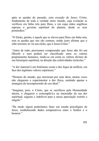 225
após as quedas do passado, com exceção de Jesus- Cristo,
fundamento de toda a verdade neste mundo, cuja evolução se
verificou em linha reta para Deus, e em cujas mãos angélicas
repousa o governo espiritual do planeta, desde os seus
primórdios.‖
―O Eleito, porém, é aquele que se elevou para Deus em linha reta,
sem as quedas que nos são comuns, sendo justo afirmar que o
orbe terrestre só viu um eleito, que é Jesus-Cristo.‖
―Antes de tudo, precisamos compreender que Jesus não foi um
filósofo e nem poderá ser classificado entre os valores
propriamente humanos, tendo-se em conta os valores divinos de
sua hierarquia espiritual, na direção das coletividades terrícolas.‖
―A dor material é um fenômeno como o dos fogos de artifício, em
face dos legítimos valores espirituais.‖
―Homens do mundo, que morreram por uma ideia, muitas vezes
não chegaram a experimentar a dor física, sentindo apenas a
amargura da incompreensão do seu ideal.‖
―Imaginai, pois, o Cristo, que se sacrificou pela Humanidade
inteira, e chegareis a contemplá-Lo na imensidão da sua dor
espiritual, augusta e indelével para a nossa apreciação restrita e
singela.‖
―De modo algum poderíamos fazer um estudo psicológico de
Jesus, estabelecendo dados comparativos entre o Senhor e o
homem.‖
 
