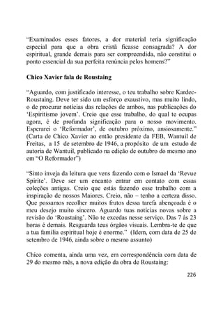 226
―Examinados esses fatores, a dor material teria significação
especial para que a obra cristã ficasse consagrada? A dor
espiritual, grande demais para ser compreendida, não constitui o
ponto essencial da sua perfeita renúncia pelos homens?‖
Chico Xavier fala de Roustaing
―Aguardo, com justificado interesse, o teu trabalho sobre Kardec-
Roustaing. Deve ter sido um esforço exaustivo, mas muito lindo,
o de procurar notícias das relações de ambos, nas publicações do
‗Espiritismo jovem‘. Creio que esse trabalho, do qual te ocupas
agora, é de profunda significação para o nosso movimento.
Esperarei o ‗Reformador‘, de outubro próximo, ansiosamente.‖
(Carta de Chico Xavier ao então presidente da FEB, Wantuil de
Freitas, a 15 de setembro de 1946, a propósito de um estudo de
autoria de Wantuil, publicado na edição de outubro do mesmo ano
em ―O Reformador‖)
―Sinto inveja da leitura que vens fazendo com o Ismael da ‗Revue
Spirite‘. Deve ser um encanto entrar em contato com essas
coleções antigas. Creio que estás fazendo esse trabalho com a
inspiração de nossos Maiores. Creio, não – tenho a certeza disso.
Que possamos recolher muitos frutos dessa tarefa abençoada é o
meu desejo muito sincero. Aguardo tuas notícias novas sobre a
revisão do ‗Roustaing‘. Não te excedas nesse serviço. Das 7 às 23
horas é demais. Resguarda teus órgãos visuais. Lembra-te de que
a tua família espiritual hoje é enorme.‖ (Idem, com data de 25 de
setembro de 1946, ainda sobre o mesmo assunto)
Chico comenta, ainda uma vez, em correspondência com data de
29 do mesmo mês, a nova edição da obra de Roustaing:
 