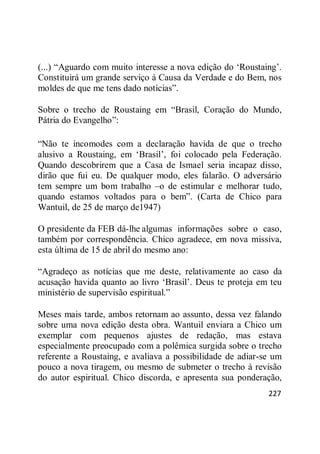227
(...) ―Aguardo com muito interesse a nova edição do ‗Roustaing‘.
Constituirá um grande serviço à Causa da Verdade e do Bem, nos
moldes de que me tens dado notícias‖.
Sobre o trecho de Roustaing em ―Brasil, Coração do Mundo,
Pátria do Evangelho‖:
―Não te incomodes com a declaração havida de que o trecho
alusivo a Roustaing, em ‗Brasil‘, foi colocado pela Federação.
Quando descobrirem que a Casa de Ismael seria incapaz disso,
dirão que fui eu. De qualquer modo, eles falarão. O adversário
tem sempre um bom trabalho –o de estimular e melhorar tudo,
quando estamos voltados para o bem‖. (Carta de Chico para
Wantuil, de 25 de março de1947)
O presidente da FEB dá-lhe algumas informações sobre o caso,
também por correspondência. Chico agradece, em nova missiva,
esta última de 15 de abril do mesmo ano:
―Agradeço as notícias que me deste, relativamente ao caso da
acusação havida quanto ao livro ‗Brasil‘. Deus te proteja em teu
ministério de supervisão espiritual.‖
Meses mais tarde, ambos retornam ao assunto, dessa vez falando
sobre uma nova edição desta obra. Wantuil enviara a Chico um
exemplar com pequenos ajustes de redação, mas estava
especialmente preocupado com a polêmica surgida sobre o trecho
referente a Roustaing, e avaliava a possibilidade de adiar-se um
pouco a nova tiragem, ou mesmo de submeter o trecho à revisão
do autor espiritual. Chico discorda, e apresenta sua ponderação,
 