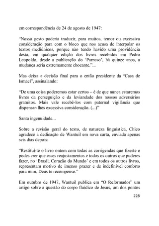 228
em correspondência de 24 de agosto de 1947:
―Nosso gesto poderia traduzir, para muitos, temor ou excessiva
consideração para com o bloco que nos acusa de interpolar os
textos mediúnicos, porque não tendo havido uma providência
desta, em qualquer edição dos livros recebidos em Pedro
Leopoldo, desde a publicação do ‗Parnaso‘, há quinze anos, a
mudança seria extremamente chocante.‖...
Mas deixa a decisão final para o então presidente da ―Casa de
Ismael‖, assinalando:
―De uma coisa poderemos estar certos – é de que nunca estaremos
livres da perseguição e da leviandade dos nossos adversários
gratuitos. Mais vale recebê-los com paternal vigilância que
dispensar-lhes excessiva consideração. (...)‖
Santa ingenuidade...
Sobre a revisão geral do texto, de natureza linguística, Chico
agradece a dedicação de Wantuil em nova carta, enviada apenas
seis dias depois:
―Restituí-te o livro ontem com todas as corrigendas que fizeste e
podes crer que esses reajustamentos e todos os outros que puderes
fazer, no ‗Brasil, Coração do Mundo‘ e em todos os outros livros,
representam motivo de imenso prazer e de indefinível conforto
para mim. Deus te recompense.‖
Em outubro de 1947, Wantuil publica em ―O Reformador‖ um
artigo sobre a questão do corpo fluídico de Jesus, um dos pontos
 