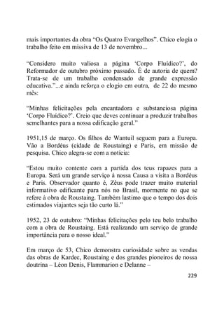 229
mais importantes da obra ―Os Quatro Evangelhos‖. Chico elogia o
trabalho feito em missiva de 13 de novembro...
―Considero muito valiosa a página ‗Corpo Fluídico?‘, do
Reformador de outubro próximo passado. É de autoria de quem?
Trata-se de um trabalho condensado de grande expressão
educativa.‖...e ainda reforça o elogio em outra, de 22 do mesmo
mês:
―Minhas felicitações pela encantadora e substanciosa página
‗Corpo Fluídico?‘. Creio que deves continuar a produzir trabalhos
semelhantes para a nossa edificação geral.‖
1951,15 de março. Os filhos de Wantuil seguem para a Europa.
Vão a Bordéus (cidade de Roustaing) e Paris, em missão de
pesquisa. Chico alegra-se com a notícia:
―Estou muito contente com a partida dos teus rapazes para a
Europa. Será um grande serviço à nossa Causa a visita a Bordéus
e Paris. Observador quanto é, Zêus pode trazer muito material
informativo edificante para nós no Brasil, mormente no que se
refere à obra de Roustaing. Também lastimo que o tempo dos dois
estimados viajantes seja tão curto lá.‖
1952, 23 de outubro: ―Minhas felicitações pelo teu belo trabalho
com a obra de Roustaing. Está realizando um serviço de grande
importância para o nosso ideal.‖
Em março de 53, Chico demonstra curiosidade sobre as vendas
das obras de Kardec, Roustaing e dos grandes pioneiros de nossa
doutrina – Léon Denis, Flammarion e Delanne –
 